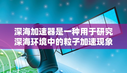 深海加速器是一种用于研究深海环境中的粒子加速现象的科学装置，主要用于探索海底电离、辐射、极端环境下的粒子物理以及其他深海物理问题。为了帮助你找到相关的科学资源和论文，我可以提供以下几种途径
