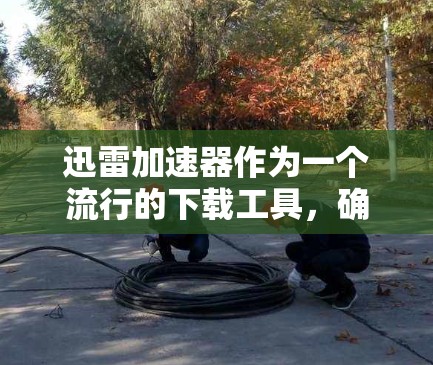 迅雷加速器作为一个流行的下载工具，确实在提升下载速度方面表现突出。以下是对其详细的评测和总结