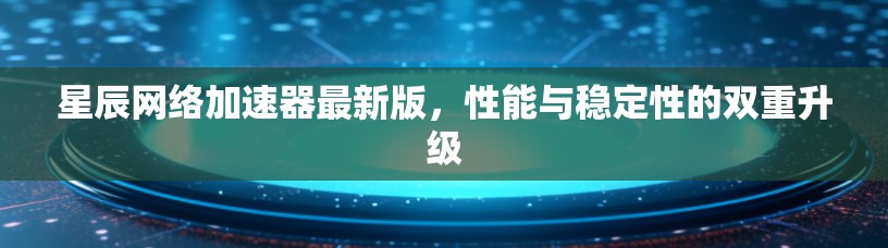 星辰网络加速器最新版，性能与稳定性的双重升级