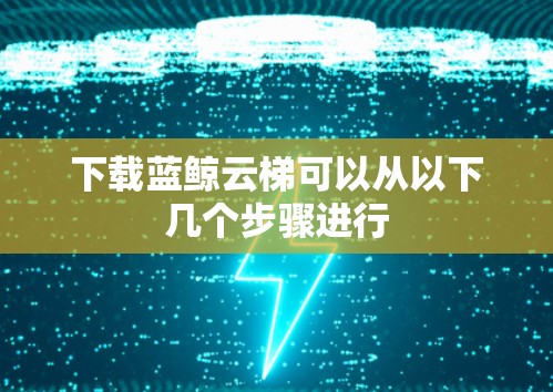 下载蓝鲸云梯可以从以下几个步骤进行